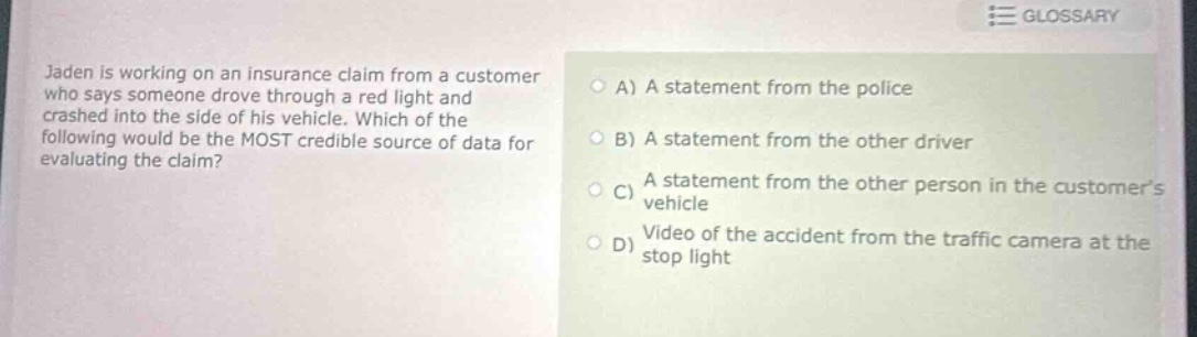 jaden is working on an insurance claim from a customer who says someone drove through a red light and crashed into the side of his vehicle. which of the following would be the most credible source of data for evaluating the claim?\na) a statement from the police\nb) a statement from the other driver\nc) a statement from the other person in the customers vehicle\nd) video of the accident from the traffic camera at the stop light