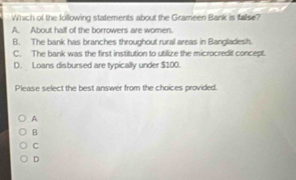 which of the following statements about the grameen bank is false? a. about half of the borrowers are women. b. the bank has branches throughout rural areas in bangladesh. c. the bank was the first institution to utilize the microcredit concept. d. loans disbursed are typically under $100. please select the best answer from the choices provided.