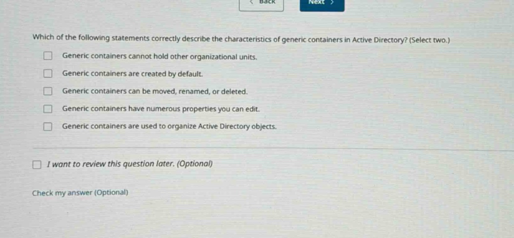 which of the following statements correctly describe the characteristics of generic containers in active directory? (select two.)\ngeneric containers cannot hold other organizational units.\ngeneric containers are created by default.\ngeneric containers can be moved, renamed, or deleted.\ngeneric containers have numerous properties you can edit.\ngeneric containers are used to organize active directory objects.\ni want to review this question later. (optional)\ncheck my answer (optional)
