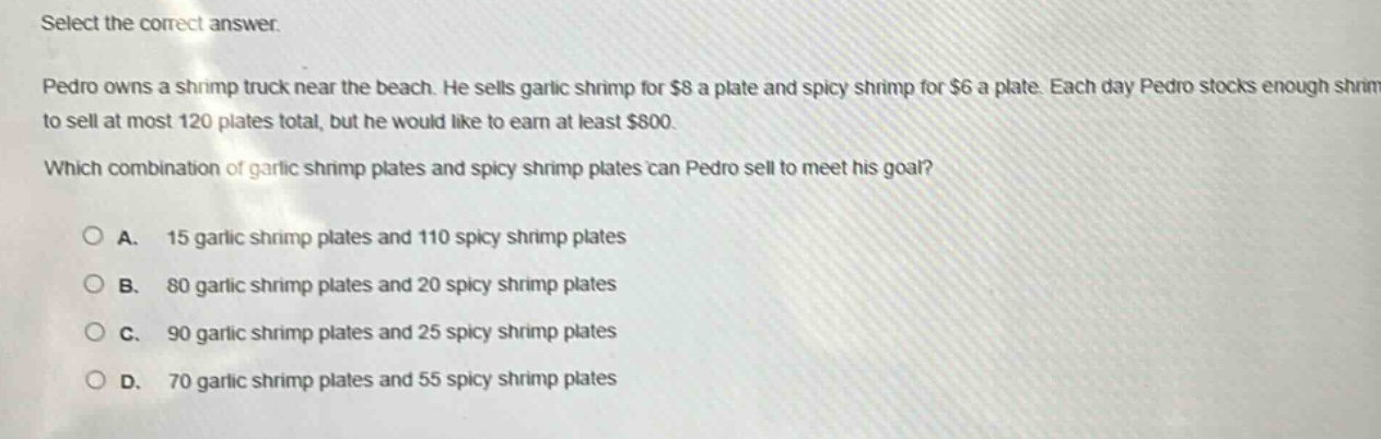 select the correct answer.\npedro owns a shrimp truck near the beach. he sells garlic shrimp for $8 a plate and spicy shrimp for $6 a plate. each day pedro stocks enough shrimp to sell at most 120 plates total, but he would like to earn at least $800.\nwhich combination of garlic shrimp plates and spicy shrimp plates can pedro sell to meet his goal?\n\na. 15 garlic shrimp plates and 110 spicy shrimp plates\nb. 80 garlic shrimp plates and 20 spicy shrimp plates\nc. 90 garlic shrimp plates and 25 spicy shrimp plates\nd. 70 garlic shrimp plates and 55 spicy shrimp plates