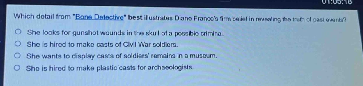 which detail from \bone detective\ best illustrates diane frances firm belief in revealing the truth of past events?\nshe looks for gunshot wounds in the skull of a possible criminal.\nshe is hired to make casts of civil war soldiers.\nshe wants to display casts of soldiers remains in a museum.\nshe is hired to make plastic casts for archaeologists.