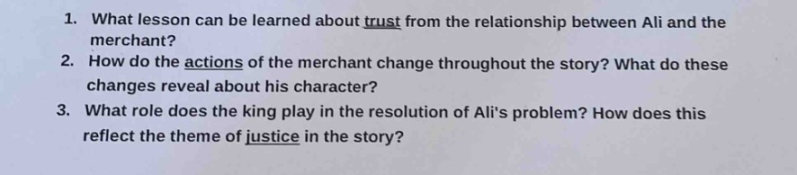 1. what lesson can be learned about trust from the relationship between ali and the merchant? 2. how do the actions of the merchant change throughout the story? what do these changes reveal about his character? 3. what role does the king play in the resolution of alis problem? how does this reflect the theme of justice in the story?