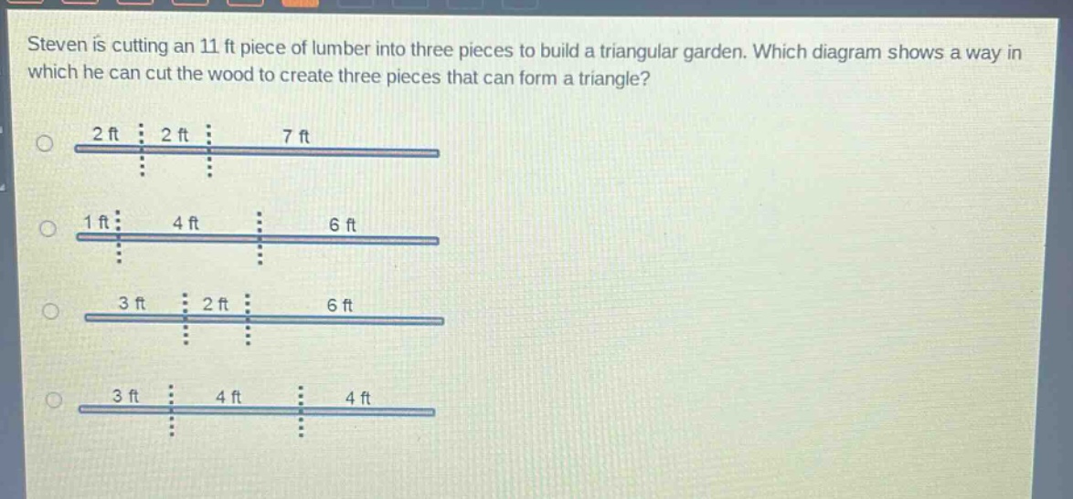 steven is cutting an 11 ft piece of lumber into three pieces to build a triangular garden. which diagram shows a way in which he can cut the wood to create three pieces that can form a triangle?\n2 ft 2 ft 7 ft\n1 ft 4 ft 6 ft\n3 ft 2 ft 6 ft\n3 ft 4 ft 4 ft