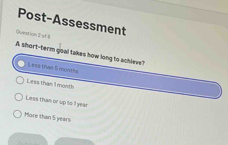 post - assessment\nquestion 2 of 8\na short - term goal takes how long to achieve?\nless than 5 months\nless than 1 month\nless than or up to 1 year\nmore than 5 years