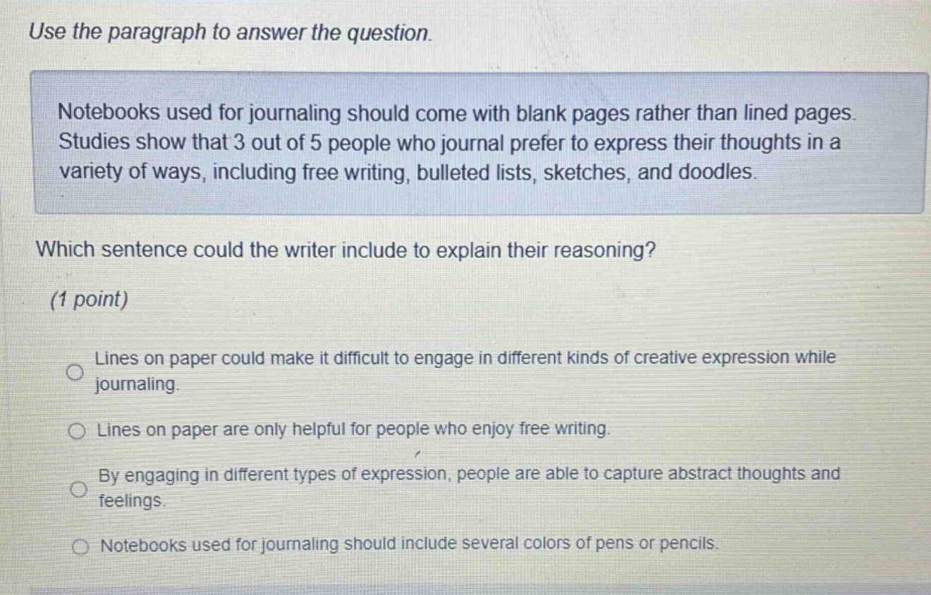 use the paragraph to answer the question. notebooks used for journaling should come with blank pages rather than lined pages. studies show that 3 out of 5 people who journal prefer to express their thoughts in a variety of ways, including free writing, bulleted lists, sketches, and doodles. which sentence could the writer include to explain their reasoning? (1 point) lines on paper could make it difficult to engage in different kinds of creative expression while journaling. lines on paper are only helpful for people who enjoy free writing. by engaging in different types of expression, people are able to capture abstract thoughts and feelings. notebooks used for journaling should include several colors of pens or pencils.