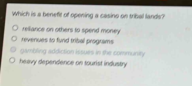 which is a benefit of opening a casino on tribal lands?\no reliance on others to spend money\no revenues to fund tribal programs\no gambling addiction issues in the community\no heavy dependence on tourist industry