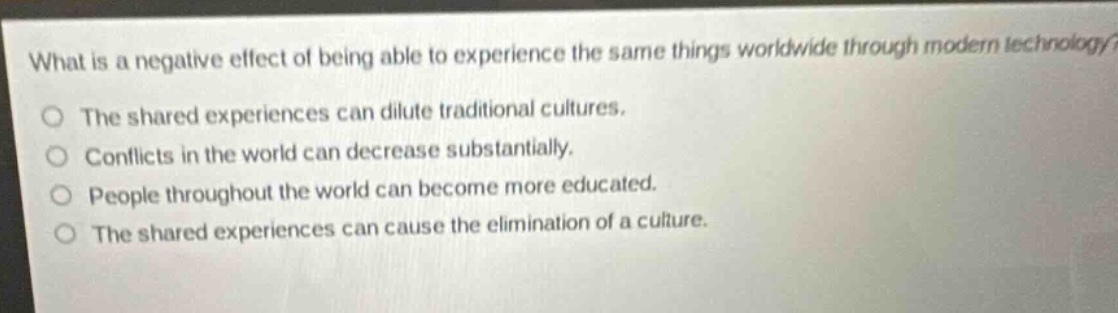 what is a negative effect of being able to experience the same things worldwide through modern technology?\nthe shared experiences can dilute traditional cultures.\nconflicts in the world can decrease substantially.\npeople throughout the world can become more educated.\nthe shared experiences can cause the elimination of a culture.