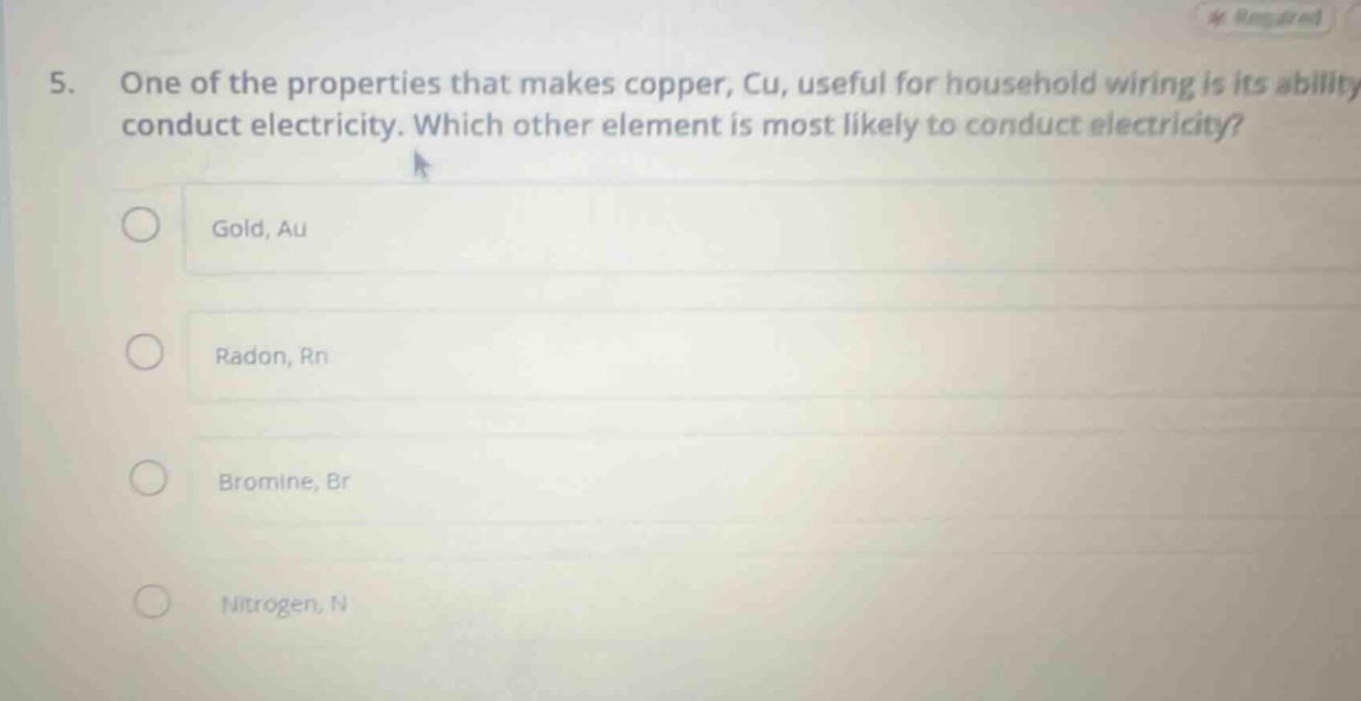 5. one of the properties that makes copper, cu, useful for household wiring is its ability to conduct electricity. which other element is most likely to conduct electricity?\ngold, au\nradon, rn\nbromine, br\nnitrogen, n