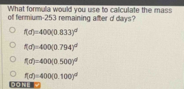 what formula would you use to calculate the mass of fermium - 253 remaining after d days?\n$f(d)=400(0.833)^d$\n$f(d)=400(0.794)^d$\n$f(d)=400(0.500)^d$\n$f(d)=400(0.100)^d$\ndone