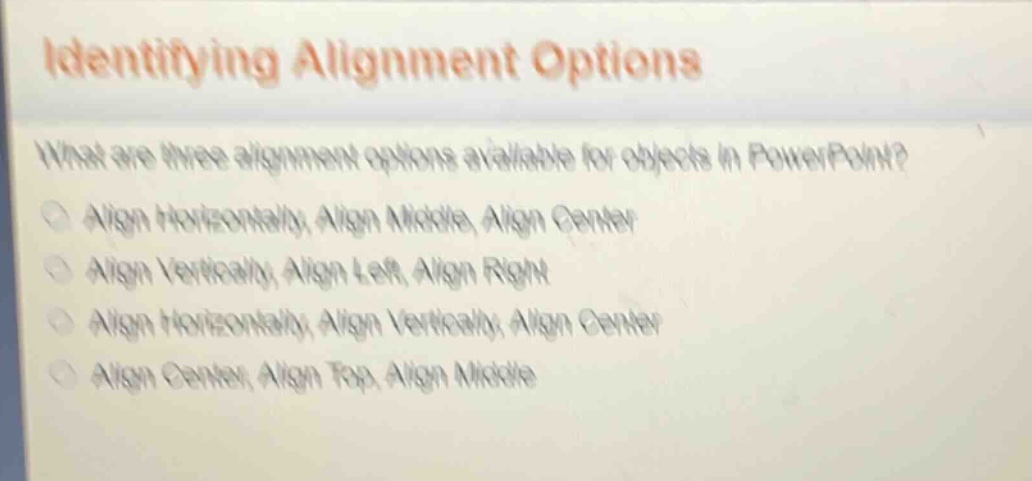 identifying alignment options\nwhat are three alignment options available for objects in powerpoint?\nalign horizontally, align middle, align center\nalign vertically, align left, align right\nalign horizontally, align vertically, align center\nalign center, align top, align middle
