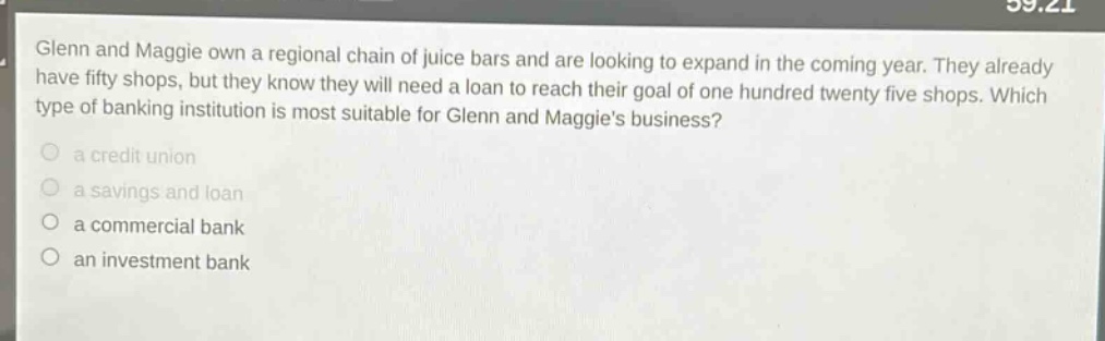 glenn and maggie own a regional chain of juice bars and are looking to expand in the coming year. they already have fifty shops, but they know they will need a loan to reach their goal of one hundred twenty five shops. which type of banking institution is most suitable for glenn and maggies business?\n\n a credit union\n\n a savings and loan\n\n a commercial bank\n\n an investment bank