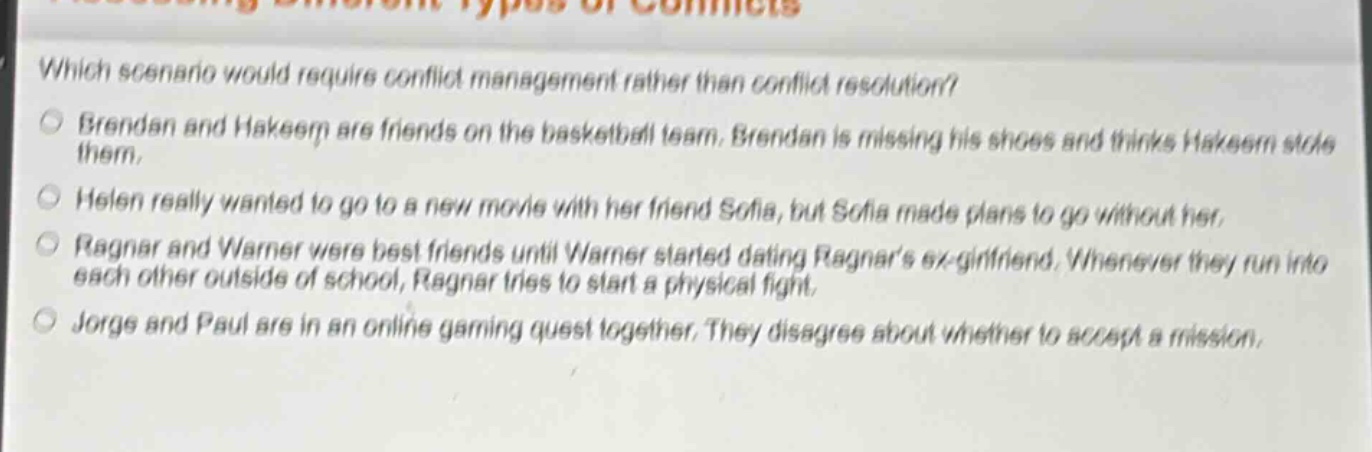 which scenario would require conflict management rather than conflict resolution?\nbrendan and hakeem are friends on the basketball team. brendan is missing his shoes and thinks hakeem stole them.\nhelen really wanted to go to a new movie with her friend sofia, but sofia made plans to go without her.\nragnar and warner were best friends until warner started dating ragnars ex - girlfriend. whenever they run into each other outside of school, ragnar tries to start a physical fight.\njorge and paul are in an online gaming quest together. they disagree about whether to accept a mission.