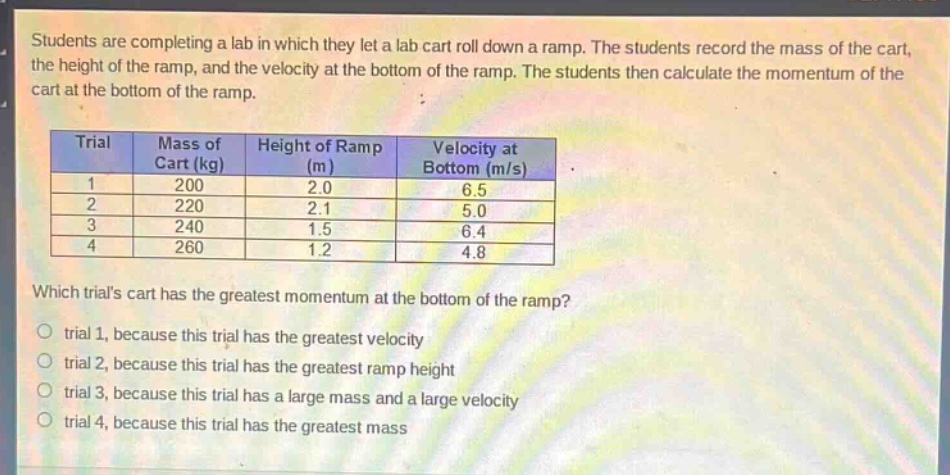 students are completing a lab in which they let a lab cart roll down a ramp. the students record the mass of the cart, the height of the ramp, and the velocity at the bottom of the ramp. the students then calculate the momentum of the cart at the bottom of the ramp.\n\n| trial | mass of cart (kg) | height of ramp (m) | velocity at bottom (m/s) |\n| ---- | ---- | ---- | ---- |\n| 1 | 200 | 2.0 | 6.5 |\n| 2 | 220 | 2.1 | 5.0 |\n| 3 | 240 | 1.5 | 6.4 |\n| 4 | 260 | 1.2 | 4.8 |\n\nwhich trials cart has the greatest momentum at the bottom of the ramp?\no trial 1, because this trial has the greatest velocity\no trial 2, because this trial has the greatest ramp height\no trial 3, because this trial has a large mass and a large velocity\no trial 4, because this trial has the greatest mass