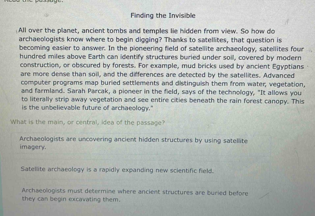 read the passage.\nfinding the invisible\nall over the planet, ancient tombs and temples lie hidden from view. so how do archaeologists know where to begin digging? thanks to satellites, that question is becoming easier to answer. in the pioneering field of satellite archaeology, satellites four hundred miles above earth can identify structures buried under soil, covered by modern construction, or obscured by forests. for example, mud bricks used by ancient egyptians are more dense than soil, and the differences are detected by the satellites. advanced computer programs map buried settlements and distinguish them from water, vegetation, and farmland. sarah parcak, a pioneer in the field, says of the technology, \it allows you to literally strip away vegetation and see entire cities beneath the rain forest canopy. this is the unbelievable future of archaeology.\\nwhat is the main, or central, idea of the passage?\narchaeologists are uncovering ancient hidden structures by using satellite imagery.\nsatellite archaeology is a rapidly expanding new scientific field.\narchaeologists must determine where ancient structures are buried before they can begin excavating them.