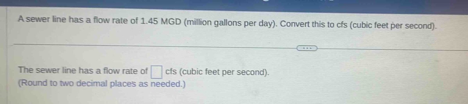a sewer line has a flow rate of 1.45 mgd (million gallons per day). convert this to cfs (cubic feet per second).\nthe sewer line has a flow rate of cfs (cubic feet per second).\n(round to two decimal places as needed.)