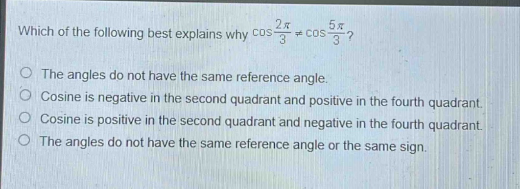 which of the following best explains why $cos\frac{2pi}{3}\neqcos\frac{5pi}{3}$?\nthe angles do not have the same reference angle.\ncosine is negative in the second quadrant and positive in the fourth quadrant.\ncosine is positive in the second quadrant and negative in the fourth quadrant.\nthe angles do not have the same reference angle or the same sign.