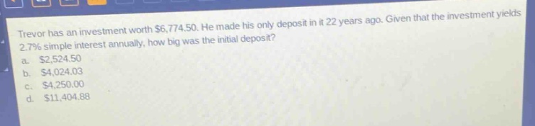 trevor has an investment worth $6,774.50. he made his only deposit in it 22 years ago. given that the investment yields 2.7% simple interest annually, how big was the initial deposit?\na. $2,524.50\nb. $4,024.03\nc. $4,250.00\nd. $11,404.88