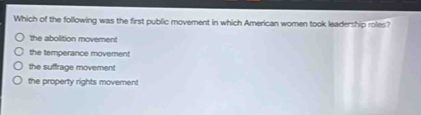 which of the following was the first public movement in which american women took leadership roles?\n the abolition movement\n the temperance movement\n the suffrage movement\n the property rights movement