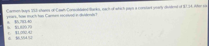 carmen buys 153 shares of cawh consolidated banks, each of which pays a constant yearly dividend of $7.14. after six years, how much has carmen received in dividends?\na. $5,783.40\nb. $1,820.70\nc. $1,092.42\nd. $6,554.52