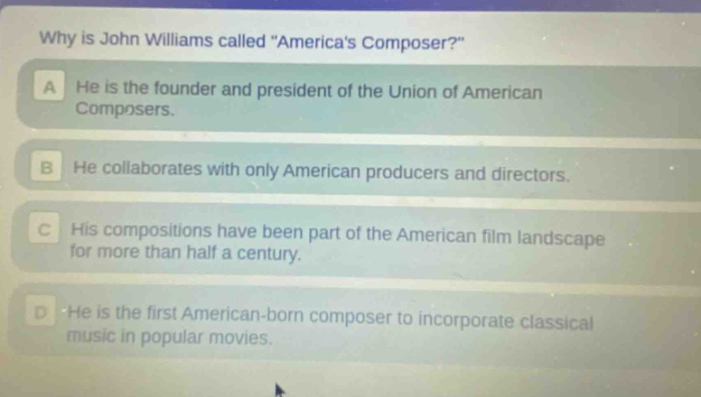 why is john williams called \americas composer?\ a he is the founder and president of the union of american composers. b he collaborates with only american producers and directors. c his compositions have been part of the american film landscape for more than half a century. d he is the first american - born composer to incorporate classical music in popular movies.
