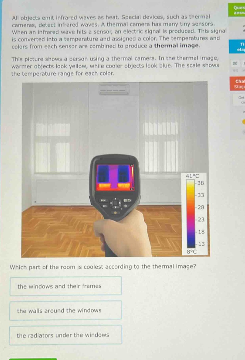 all objects emit infrared waves as heat. special devices, such as thermal cameras, detect infrared waves. a thermal camera has many tiny sensors. when an infrared wave hits a sensor, an electric signal is produced. this signal is converted into a temperature and assigned a color. the temperatures and colors from each sensor are combined to produce a thermal image. this picture shows a person using a thermal camera. in the thermal image, warmer objects look yellow, while cooler objects look blue. the scale shows the temperature range for each color. which part of the room is coolest according to the thermal image? the windows and their frames the walls around the windows the radiators under the windows