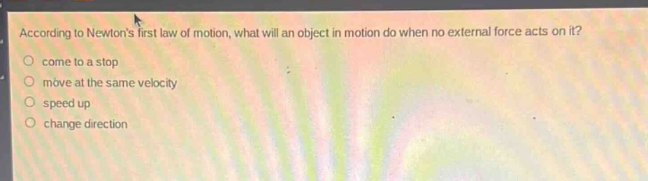 according to newtons first law of motion, what will an object in motion do when no external force acts on it?\ncome to a stop\nmove at the same velocity\nspeed up\nchange direction