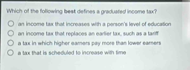 which of the following best defines a graduated income tax?\n○ an income tax that increases with a persons level of education\n○ an income tax that replaces an earlier tax, such as a tariff\n○ a tax in which higher earners pay more than lower earners\n○ a tax that is scheduled to increase with time