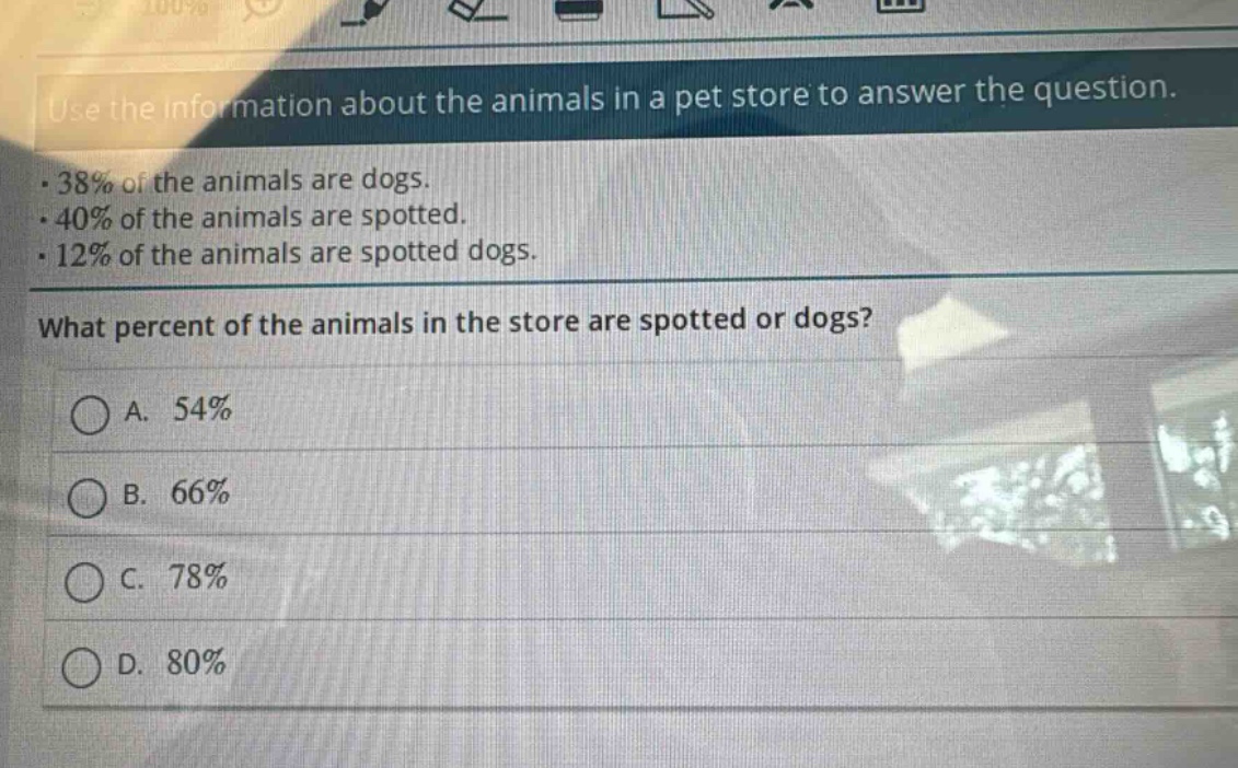 use the information about the animals in a pet store to answer the question.\n· 38% of the animals are dogs.\n· 40% of the animals are spotted.\n· 12% of the animals are spotted dogs.\nwhat percent of the animals in the store are spotted or dogs?\na. 54%\nb. 66%\nc. 78%\nd. 80%