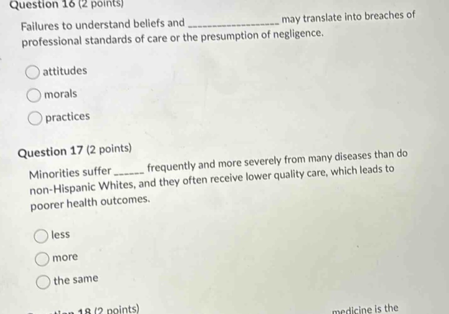 question 16 (2 points)\nfailures to understand beliefs and ______________ may translate into breaches of professional standards of care or the presumption of negligence.\nattitudes\nmorals\npractices\nquestion 17 (2 points)\nminorities suffer ______ frequently and more severely from many diseases than do non - hispanic whites, and they often receive lower quality care, which leads to poorer health outcomes.\nless\nmore\nthe same