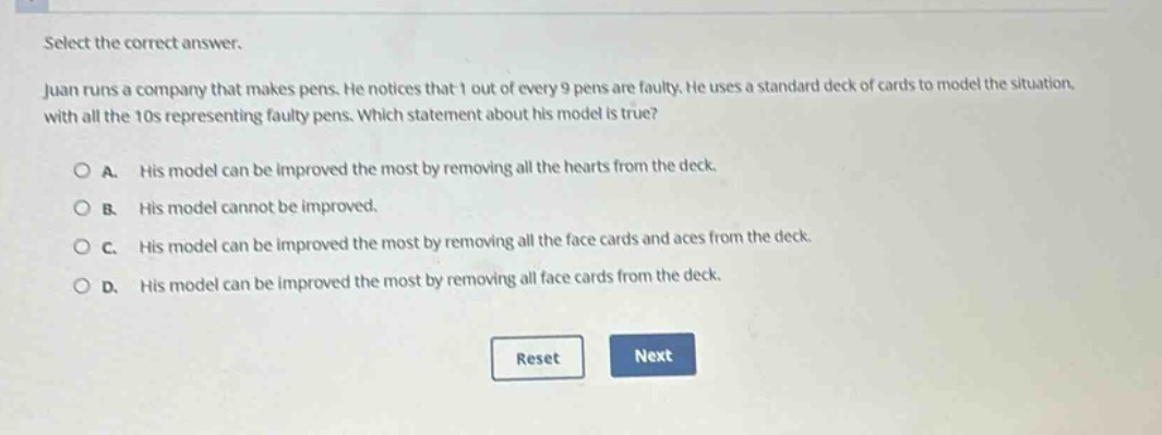 select the correct answer. juan runs a company that makes pens. he notices that 1 out of every 9 pens are faulty. he uses a standard deck of cards to model the situation, with all the 10s representing faulty pens. which statement about his model is true? a. his model can be improved the most by removing all the hearts from the deck. b. his model cannot be improved. c. his model can be improved the most by removing all the face cards and aces from the deck. d. his model can be improved the most by removing all face cards from the deck.