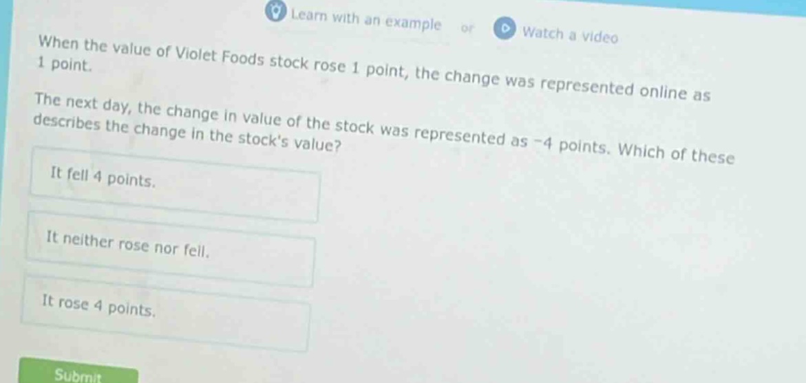 when the value of violet foods stock rose 1 point, the change was represented online as 1 point. the next day, the change in value of the stock was represented as -4 points. which of these describes the change in the stocks value? it fell 4 points. it neither rose nor fell. it rose 4 points.