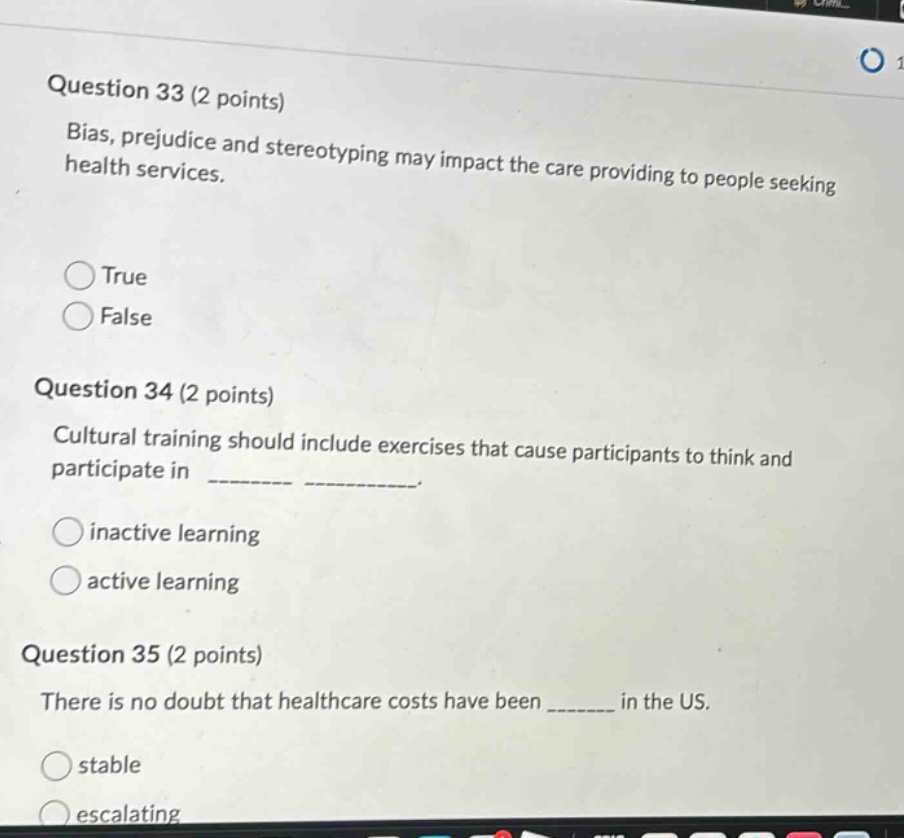 question 33 (2 points)\nbias, prejudice and stereotyping may impact the care providing to people seeking health services.\ntrue\nfalse\nquestion 34 (2 points)\ncultural training should include exercises that cause participants to think and participate in ________ __________.\ninactive learning\nactive learning\nquestion 35 (2 points)\nthere is no doubt that healthcare costs have been _______ in the us.\nstable\nescalating