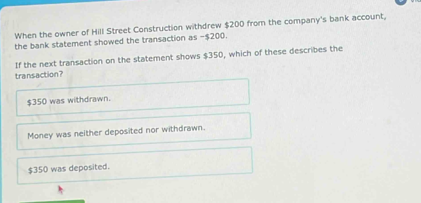 when the owner of hill street construction withdrew $200 from the companys bank account, the bank statement showed the transaction as -$200. if the next transaction on the statement shows $350, which of these describes the transaction? $350 was withdrawn. money was neither deposited nor withdrawn. $350 was deposited.