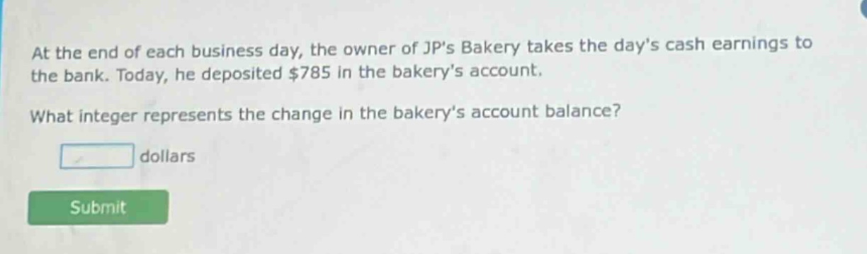 at the end of each business day, the owner of jps bakery takes the days cash earnings to the bank. today, he deposited $785 in the bakerys account. what integer represents the change in the bakerys account balance? dollars