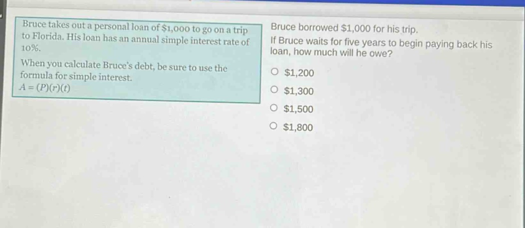 bruce takes out a personal loan of $1,000 to go on a trip to florida. his loan has an annual simple interest rate of 10%. when you calculate bruces debt, be sure to use the formula for simple interest. $a=(p)(r)(t)$ bruce borrowed $1,000 for his trip. if bruce waits for five years to begin paying back his loan, how much will he owe? $1,200 $1,300 $1,500 $1,800