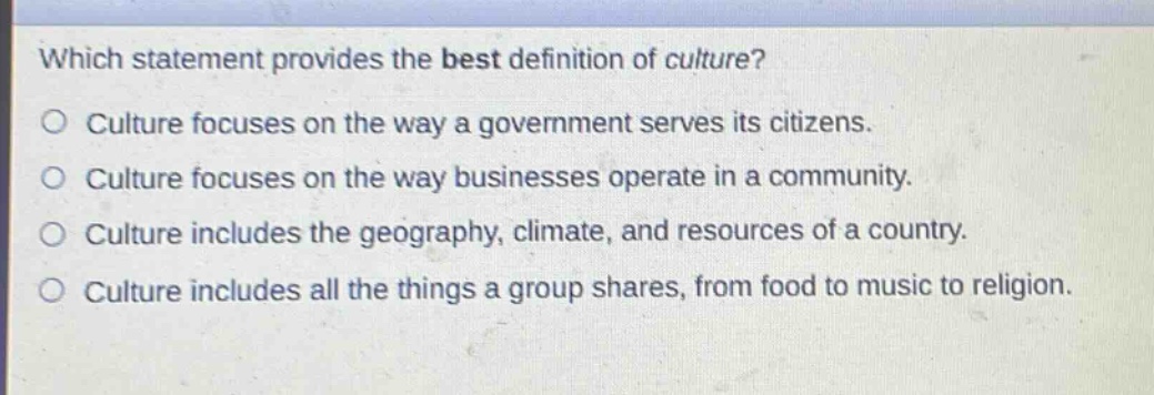 which statement provides the best definition of culture?\no culture focuses on the way a government serves its citizens.\no culture focuses on the way businesses operate in a community.\no culture includes the geography, climate, and resources of a country.\no culture includes all the things a group shares, from food to music to religion.