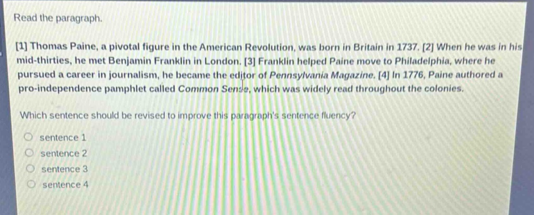 read the paragraph.\n1 thomas paine, a pivotal figure in the american revolution, was born in britain in 1737. 2 when he was in his mid - thirties, he met benjamin franklin in london. 3 franklin helped paine move to philadelphia, where he pursued a career in journalism, he became the editor of pennsylvania magazine. 4 in 1776, paine authored a pro - independence pamphlet called common sense, which was widely read throughout the colonies.\nwhich sentence should be revised to improve this paragraphs sentence fluency?\n○ sentence 1\n○ sentence 2\n○ sentence 3\n○ sentence 4