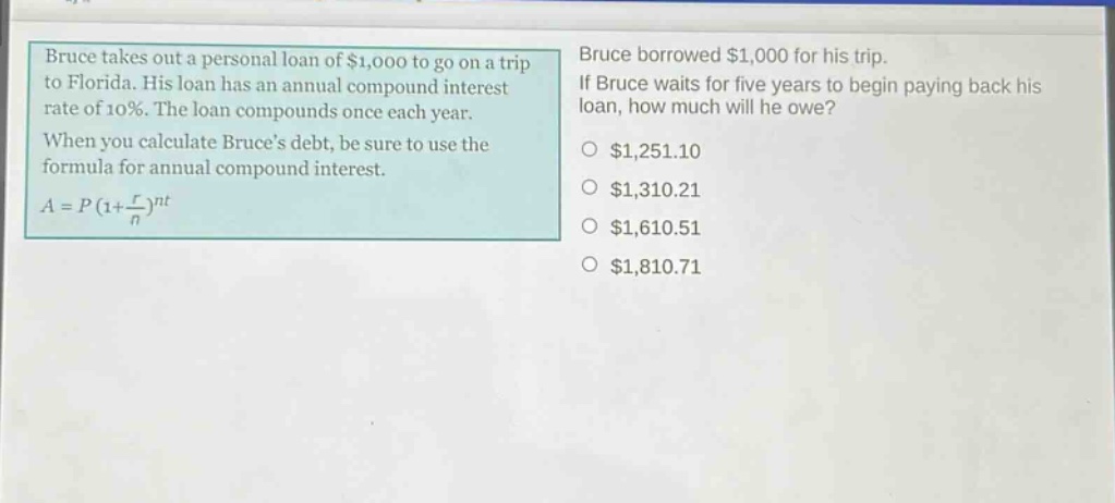 bruce takes out a personal loan of $1,000 to go on a trip to florida. his loan has an annual compound interest rate of 10%. the loan compounds once each year. when you calculate bruces debt, be sure to use the formula for annual compound interest. $a = p(1+\frac{r}{n})^{nt}$ bruce borrowed $1,000 for his trip. if bruce waits for five years to begin paying back his loan, how much will he owe? $1,251.10 $1,310.21 $1,610.51 $1,810.71
