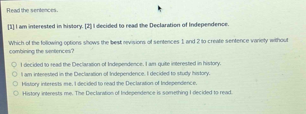 read the sentences.\n1 i am interested in history. 2 i decided to read the declaration of independence.\nwhich of the following options shows the best revisions of sentences 1 and 2 to create sentence variety without combining the sentences?\no i decided to read the declaration of independence. i am quite interested in history.\no i am interested in the declaration of independence. i decided to study history.\no history interests me. i decided to read the declaration of independence.\no history interests me. the declaration of independence is something i decided to read.