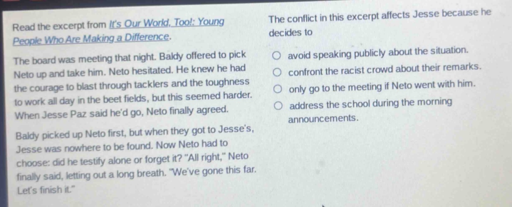 read the excerpt from its our world, too!: young people who are making a difference. the board was meeting that night. baldy offered to pick neto up and take him. neto hesitated. he knew he had the courage to blast through tacklers and the toughness to work all day in the beet fields, but this seemed harder. when jesse paz said hed go, neto finally agreed. baldy picked up neto first, but when they got to jesses, jesse was nowhere to be found. now neto had to choose: did he testify alone or forget it? “all right,” neto finally said, letting out a long breath. “weve gone this far. lets finish it.” the conflict in this excerpt affects jesse because he decides to avoid speaking publicly about the situation. confront the racist crowd about their remarks. only go to the meeting if neto went with him. address the school during the morning announcements.