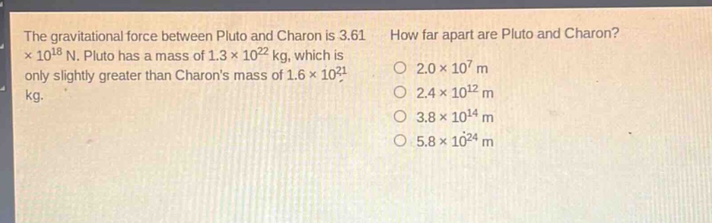 the gravitational force between pluto and charon is 3.61×10^{18} n. pluto has a mass of 1.3×10^{22} kg, which is only slightly greater than charons mass of 1.6×10^{21} kg. how far apart are pluto and charon? 2.0×10^{7} m 2.4×10^{12} m 3.8×10^{14} m 5.8×10^{24} m