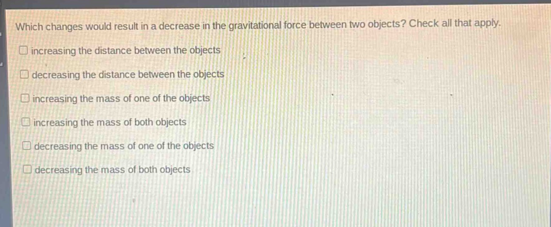 which changes would result in a decrease in the gravitational force between two objects? check all that apply.\n□ increasing the distance between the objects\n□ decreasing the distance between the objects\n□ increasing the mass of one of the objects\n□ increasing the mass of both objects\n□ decreasing the mass of one of the objects\n□ decreasing the mass of both objects