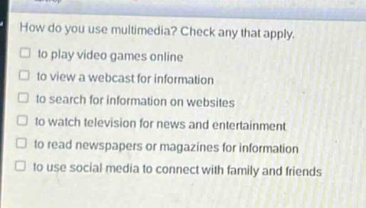 how do you use multimedia? check any that apply.\n□ to play video games online\n□ to view a webcast for information\n□ to search for information on websites\n□ to watch television for news and entertainment\n□ to read newspapers or magazines for information\n□ to use social media to connect with family and friends