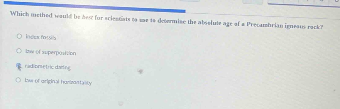 which method would be best for scientists to use to determine the absolute age of a precambrian igneous rock?\nindex fossils\nlaw of superposition\nradiometric dating\nlaw of original horizontality