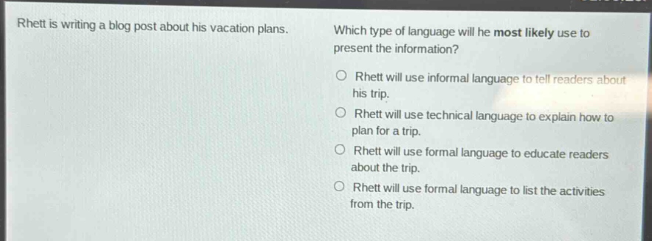 rhett is writing a blog post about his vacation plans. which type of language will he most likely use to present the information?\n○ rhett will use informal language to tell readers about his trip.\n○ rhett will use technical language to explain how to plan for a trip.\n○ rhett will use formal language to educate readers about the trip.\n○ rhett will use formal language to list the activities from the trip.