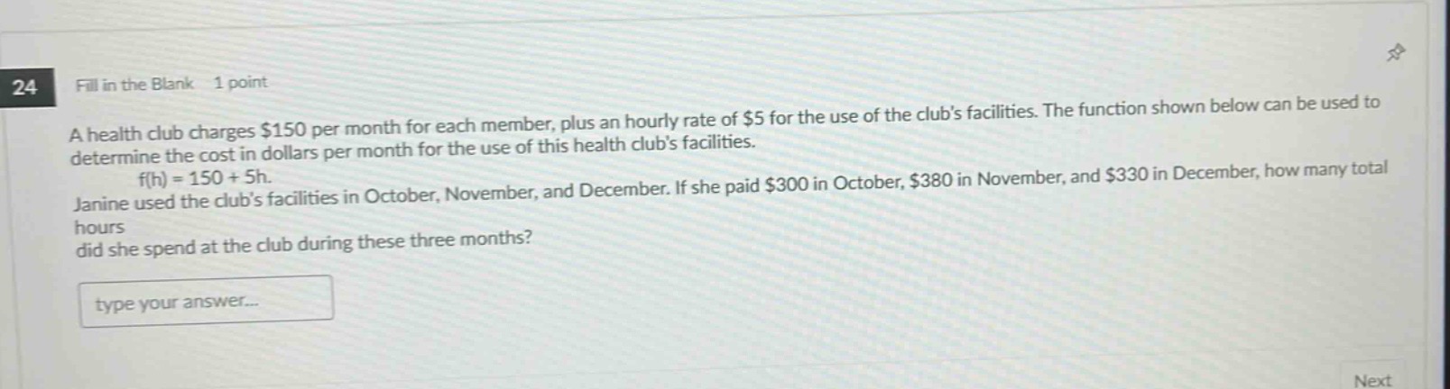 24 fill in the blank 1 point\na health club charges $150 per month for each member, plus an hourly rate of $5 for the use of the clubs facilities. the function shown below can be used to determine the cost in dollars per month for the use of this health clubs facilities.\nf(h)=150 + 5h.\njanine used the clubs facilities in october, november, and december. if she paid $300 in october, $380 in november, and $330 in december, how many total hours did she spend at the club during these three months?\ntype your answer...