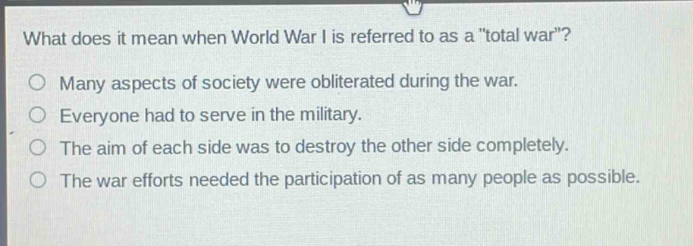 what does it mean when world war i is referred to as a \total war\?\no many aspects of society were obliterated during the war.\no everyone had to serve in the military.\no the aim of each side was to destroy the other side completely.\no the war efforts needed the participation of as many people as possible.
