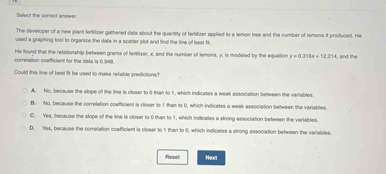 select the correct answer.\nthe developer of a new plant fertilizer gathered data about the quantity of fertilizer applied to a lemon tree and the number of lemons it produced. he used a graphing tool to organize the data in a scatter - plot and find the line of best fit.\nhe found that the relationship between grams of fertilizer, x, and the number of lemons, y, is modeled by the equation y = 0.316x + 12.214, and the correlation coefficient for the data is 0.948.\ncould this line of best fit be used to make reliable predictions?\na. no, because the slope of the line is closer to 0 than to 1, which indicates a weak association between the variables.\nb. no, because the correlation coefficient is closer to 1 than to 0, which indicates a weak association between the variables.\nc. yes, because the slope of the line is closer to 0 than to 1, which indicates a strong association between the variables.\nd. yes, because the correlation coefficient is closer to 1 than to 0, which indicates a strong association between the variables.\nreset next