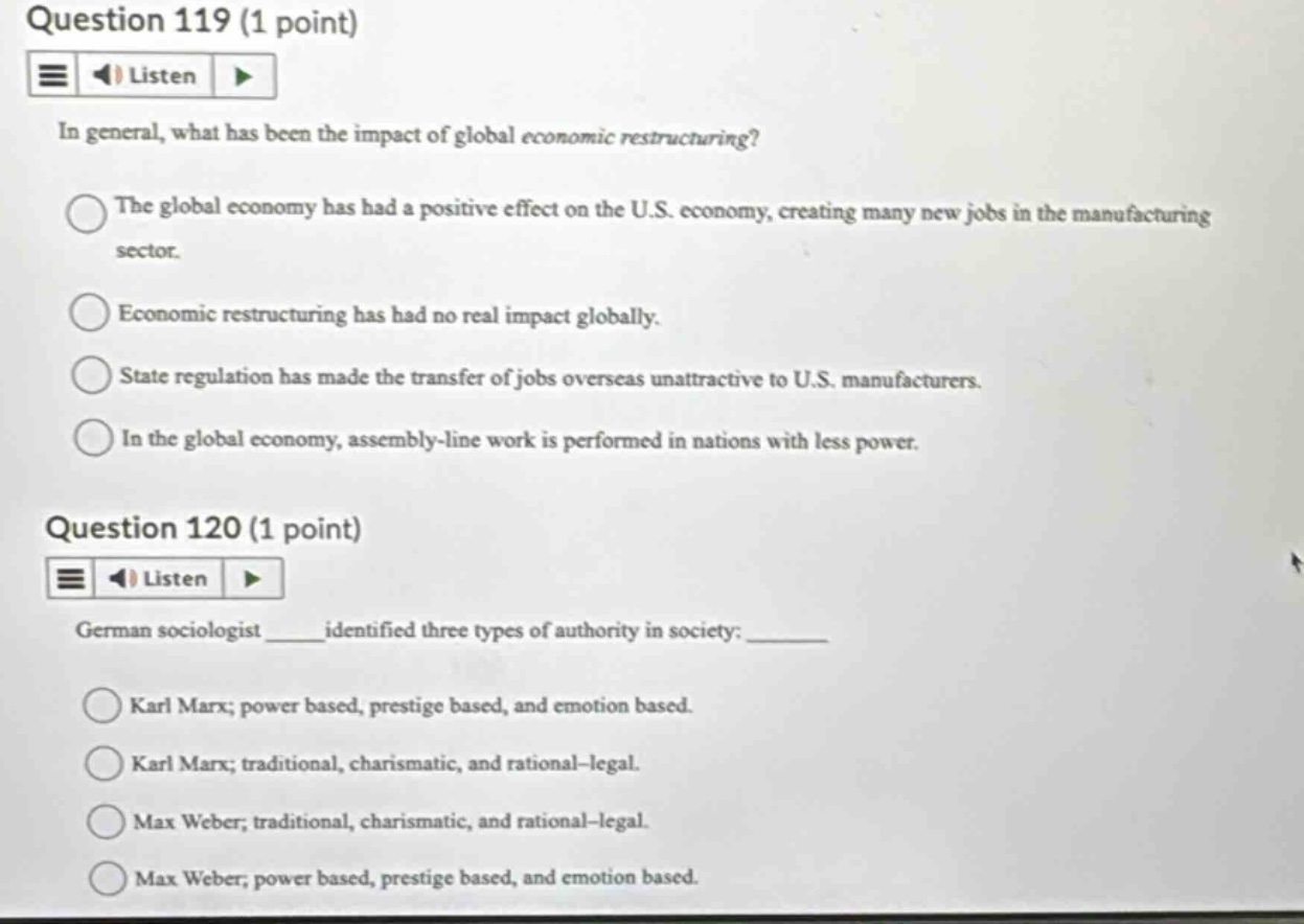 question 119 (1 point)\nlisten\nin general, what has been the impact of global economic restructuring?\nthe global economy has had a positive effect on the u.s. economy, creating many new jobs in the manufacturing sector.\neconomic restructuring has had no real impact globally.\nstate regulation has made the transfer of jobs overseas unattractive to u.s. manufacturers.\nin the global economy, assembly - line work is performed in nations with less power.\nquestion 120 (1 point)\nlisten\ngerman sociologist ____ identified three types of authority in society: ____\nkarl marx; power based, prestige based, and emotion based.\nkarl marx; traditional, charismatic, and rational - legal.\nmax weber; traditional, charismatic, and rational - legal.\nmax weber; power based, prestige based, and emotion based.