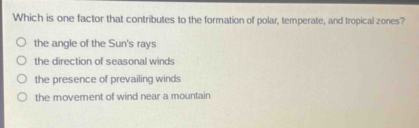 which is one factor that contributes to the formation of polar, temperate, and tropical zones?\no the angle of the suns rays\no the direction of seasonal winds\no the presence of prevailing winds\no the movement of wind near a mountain